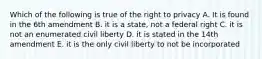 Which of the following is true of the right to privacy A. It is found in the 6th amendment B. it is a state, not a federal right C. it is not an enumerated civil liberty D. it is stated in the 14th amendment E. it is the only civil liberty to not be incorporated