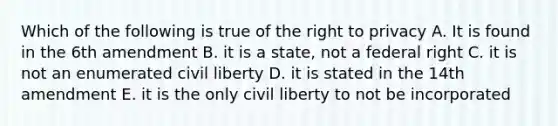 Which of the following is true of the right to privacy A. It is found in the 6th amendment B. it is a state, not a federal right C. it is not an enumerated civil liberty D. it is stated in the 14th amendment E. it is the only civil liberty to not be incorporated