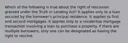 Which of the following is true about the right of rescission granted under the Truth in Lending Act? It applies only to a loan secured by the borrower's principal residence. It applies to first and second mortgages. It applies only to a residential mortgage transaction involving a loan to purchase a property. If there are multiple borrowers, only one can be designated as having the right to rescind.