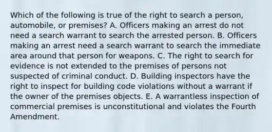 Which of the following is true of the right to search a person, automobile, or premises? A. Officers making an arrest do not need a search warrant to search the arrested person. B. Officers making an arrest need a search warrant to search the immediate area around that person for weapons. C. The right to search for evidence is not extended to the premises of persons not suspected of criminal conduct. D. Building inspectors have the right to inspect for building code violations without a warrant if the owner of the premises objects. E. A warrantless inspection of commercial premises is unconstitutional and violates the Fourth Amendment.