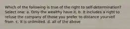 Which of the following is true of the right to self-determination? Select one: a. Only the wealthy have it. b. It includes a right to refuse the company of those you prefer to distance yourself from. c. It is unlimited. d. all of the above