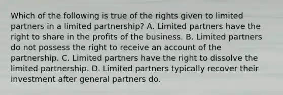 Which of the following is true of the rights given to limited partners in a limited partnership? A. Limited partners have the right to share in the profits of the business. B. Limited partners do not possess the right to receive an account of the partnership. C. Limited partners have the right to dissolve the limited partnership. D. Limited partners typically recover their investment after general partners do.