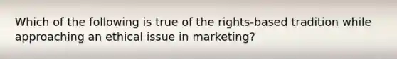 Which of the following is true of the rights-based tradition while approaching an ethical issue in marketing?