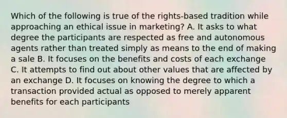 Which of the following is true of the rights-based tradition while approaching an ethical issue in marketing? A. It asks to what degree the participants are respected as free and autonomous agents rather than treated simply as means to the end of making a sale B. It focuses on the benefits and costs of each exchange C. It attempts to find out about other values that are affected by an exchange D. It focuses on knowing the degree to which a transaction provided actual as opposed to merely apparent benefits for each participants