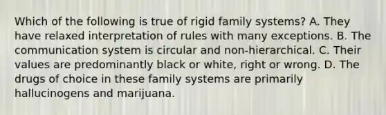 Which of the following is true of rigid family systems? A. They have relaxed interpretation of rules with many exceptions. B. The communication system is circular and non-hierarchical. C. Their values are predominantly black or white, right or wrong. D. The drugs of choice in these family systems are primarily hallucinogens and marijuana.