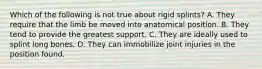 Which of the following is not true about rigid splints? A. They require that the limb be moved into anatomical position. B. They tend to provide the greatest support. C. They are ideally used to splint long bones. D. They can immobilize joint injuries in the position found.