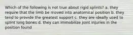 Which of the following is not true about rigid splints? a. they require that the limb be moved into anatomical position b. they tend to provide the greatest support c. they are ideally used to splint long bones d. they can immobilize joint injuries in the position found