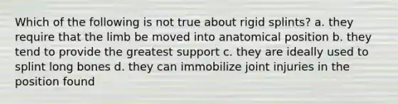 Which of the following is not true about rigid splints? a. they require that the limb be moved into anatomical position b. they tend to provide the greatest support c. they are ideally used to splint long bones d. they can immobilize joint injuries in the position found