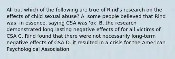 All but which of the following are true of Rind's research on the effects of child sexual abuse? A. some people believed that Rind was, in essence, saying CSA was 'ok' B. the research demonstrated long-lasting negative effects of for all victims of CSA C. Rind found that there were not necessarily long-term negative effects of CSA D. it resulted in a crisis for the American Psychological Association