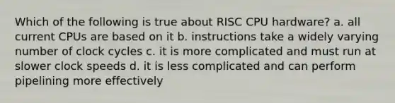 Which of the following is true about RISC CPU hardware? a. all current CPUs are based on it b. instructions take a widely varying number of clock cycles c. it is more complicated and must run at slower clock speeds d. it is less complicated and can perform pipelining more effectively