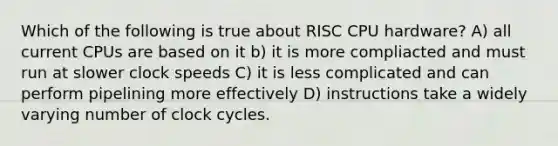 Which of the following is true about RISC CPU hardware? A) all current CPUs are based on it b) it is more compliacted and must run at slower clock speeds C) it is less complicated and can perform pipelining more effectively D) instructions take a widely varying number of clock cycles.