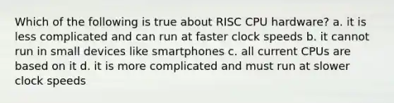 Which of the following is true about RISC CPU hardware? a. it is less complicated and can run at faster clock speeds b. it cannot run in small devices like smartphones c. all current CPUs are based on it d. it is more complicated and must run at slower clock speeds