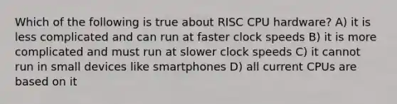 Which of the following is true about RISC CPU hardware? A) it is less complicated and can run at faster clock speeds B) it is more complicated and must run at slower clock speeds C) it cannot run in small devices like smartphones D) all current CPUs are based on it