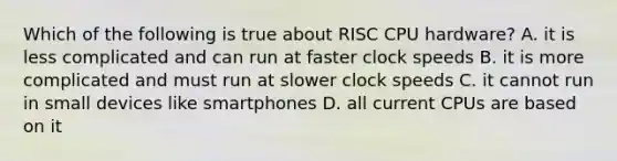 Which of the following is true about RISC CPU hardware? A. it is less complicated and can run at faster clock speeds B. it is more complicated and must run at slower clock speeds C. it cannot run in small devices like smartphones D. all current CPUs are based on it