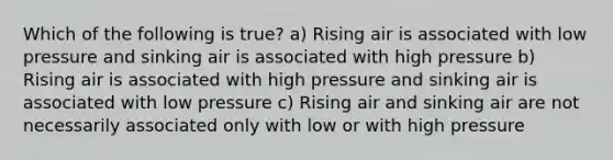 Which of the following is true? a) Rising air is associated with low pressure and sinking air is associated with high pressure b) Rising air is associated with high pressure and sinking air is associated with low pressure c) Rising air and sinking air are not necessarily associated only with low or with high pressure