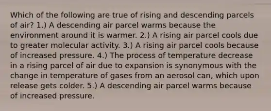 Which of the following are true of rising and descending parcels of air? 1.) A descending air parcel warms because the environment around it is warmer. 2.) A rising air parcel cools due to greater molecular activity. 3.) A rising air parcel cools because of increased pressure. 4.) The process of temperature decrease in a rising parcel of air due to expansion is synonymous with the change in temperature of gases from an aerosol can, which upon release gets colder. 5.) A descending air parcel warms because of increased pressure.