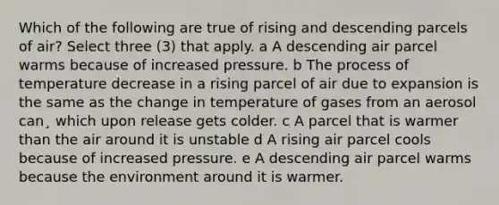 Which of the following are true of rising and descending parcels of air? Select three (3) that apply. a A descending air parcel warms because of increased pressure. b The process of temperature decrease in a rising parcel of air due to expansion is the same as the change in temperature of gases from an aerosol can¸ which upon release gets colder. c A parcel that is warmer than the air around it is unstable d A rising air parcel cools because of increased pressure. e A descending air parcel warms because the environment around it is warmer.