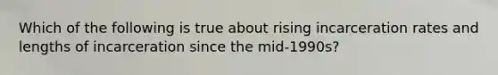 Which of the following is true about rising incarceration rates and lengths of incarceration since the mid-1990s?