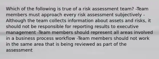 Which of the following is true of a risk assessment team? -Team members must approach every risk assessment subjectively -Although the team collects information about assets and risks, it should not be responsible for reporting results to executive management -Team members should represent all areas involved in a business process workflow -Team members should not work in the same area that is being reviewed as part of the assessment