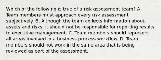 Which of the following is true of a risk assessment team? A. Team members must approach every risk assessment subjectively. B. Although the team collects information about assets and risks, it should not be responsible for reporting results to executive management. C. Team members should represent all areas involved in a business process workflow. D. Team members should not work in the same area that is being reviewed as part of the assessment.