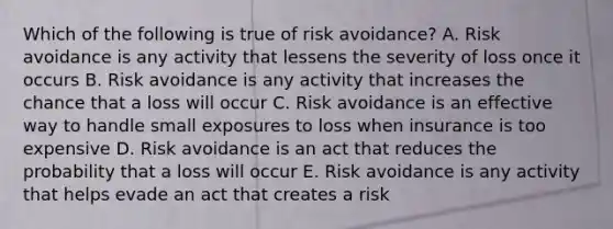 Which of the following is true of risk avoidance? A. Risk avoidance is any activity that lessens the severity of loss once it occurs B. Risk avoidance is any activity that increases the chance that a loss will occur C. Risk avoidance is an effective way to handle small exposures to loss when insurance is too expensive D. Risk avoidance is an act that reduces the probability that a loss will occur E. Risk avoidance is any activity that helps evade an act that creates a risk