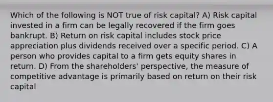 Which of the following is NOT true of risk capital? A) Risk capital invested in a firm can be legally recovered if the firm goes bankrupt. B) Return on risk capital includes stock price appreciation plus dividends received over a specific period. C) A person who provides capital to a firm gets equity shares in return. D) From the shareholders' perspective, the measure of competitive advantage is primarily based on return on their risk capital