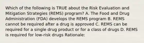 Which of the following is TRUE about the Risk Evaluation and Mitigation Strategies (REMS) program? A. The Food and Drug Administration (FDA) develops the REMS program B. REMS cannot be required after a drug is approved C. REMS can be required for a single drug product or for a class of drugs D. REMS is required for low-risk drugs Rationale: