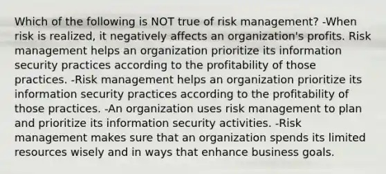 Which of the following is NOT true of risk management? -When risk is realized, it negatively affects an organization's profits. Risk management helps an organization prioritize its information security practices according to the profitability of those practices. -Risk management helps an organization prioritize its information security practices according to the profitability of those practices. -An organization uses risk management to plan and prioritize its information security activities. -Risk management makes sure that an organization spends its limited resources wisely and in ways that enhance business goals.