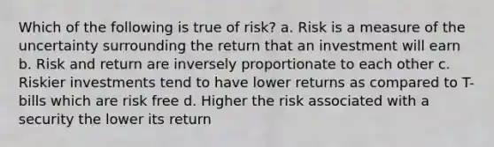 Which of the following is true of risk? a. Risk is a measure of the uncertainty surrounding the return that an investment will earn b. Risk and return are inversely proportionate to each other c. Riskier investments tend to have lower returns as compared to T-bills which are risk free d. Higher the risk associated with a security the lower its return