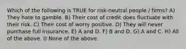 Which of the following is TRUE for risk-neutral people / firms? A) They hate to gamble. B) Their cost of credit does fluctuate with their risk. C) Their cost of worry positive. D) They will never purchase full insurance. E) A and D. F) B and D. G) A and C. H) All of the above. I) None of the above.