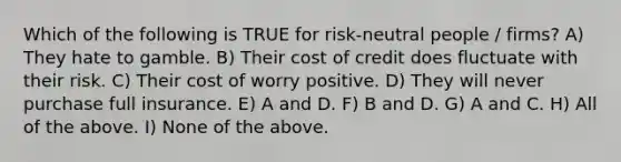 Which of the following is TRUE for risk-neutral people / firms? A) They hate to gamble. B) Their cost of credit does fluctuate with their risk. C) Their cost of worry positive. D) They will never purchase full insurance. E) A and D. F) B and D. G) A and C. H) All of the above. I) None of the above.