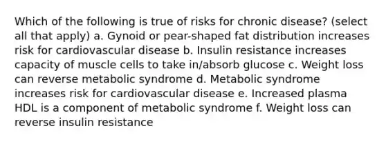 Which of the following is true of risks for chronic disease? (select all that apply) a. Gynoid or pear-shaped fat distribution increases risk for cardiovascular disease b. Insulin resistance increases capacity of muscle cells to take in/absorb glucose c. Weight loss can reverse metabolic syndrome d. Metabolic syndrome increases risk for cardiovascular disease e. Increased plasma HDL is a component of metabolic syndrome f. Weight loss can reverse insulin resistance