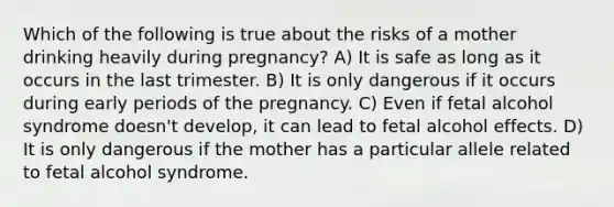 Which of the following is true about the risks of a mother drinking heavily during pregnancy? A) It is safe as long as it occurs in the last trimester. B) It is only dangerous if it occurs during early periods of the pregnancy. C) Even if fetal alcohol syndrome doesn't develop, it can lead to fetal alcohol effects. D) It is only dangerous if the mother has a particular allele related to fetal alcohol syndrome.