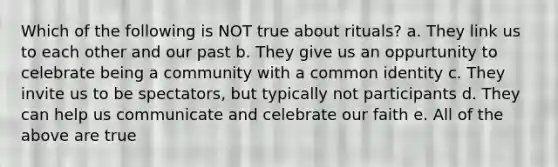 Which of the following is NOT true about rituals? a. They link us to each other and our past b. They give us an oppurtunity to celebrate being a community with a common identity c. They invite us to be spectators, but typically not participants d. They can help us communicate and celebrate our faith e. All of the above are true