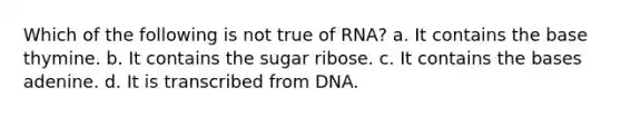 Which of the following is not true of RNA? a. It contains the base thymine. b. It contains the sugar ribose. c. It contains the bases adenine. d. It is transcribed from DNA.