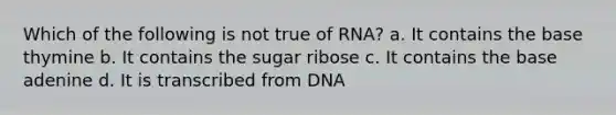 Which of the following is not true of RNA? a. It contains the base thymine b. It contains the sugar ribose c. It contains the base adenine d. It is transcribed from DNA