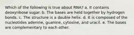 Which of the following is true about RNA? a. It contains deoxyribose sugar. b. The bases are held together by hydrogen bonds. c. The structure is a double helix. d. It is composed of the nucleotides adenine, guanine, cytosine, and uracil. e. The bases are complementary to each other.