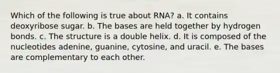 Which of the following is true about RNA? a. It contains deoxyribose sugar. b. The bases are held together by hydrogen bonds. c. The structure is a double helix. d. It is composed of the nucleotides adenine, guanine, cytosine, and uracil. e. The bases are complementary to each other.