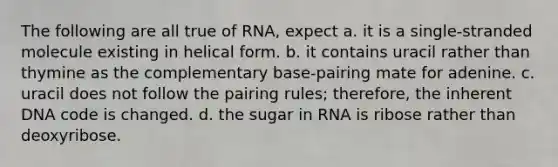 The following are all true of RNA, expect a. it is a single-stranded molecule existing in helical form. b. it contains uracil rather than thymine as the complementary base-pairing mate for adenine. c. uracil does not follow the pairing rules; therefore, the inherent DNA code is changed. d. the sugar in RNA is ribose rather than deoxyribose.