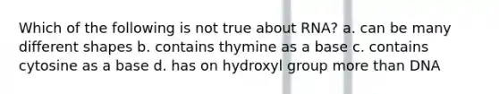 Which of the following is not true about RNA? a. can be many different shapes b. contains thymine as a base c. contains cytosine as a base d. has on hydroxyl group more than DNA