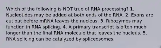 Which of the following is NOT true of RNA processing? 1. Nucleotides may be added at both ends of the RNA. 2. Exons are cut out before mRNA leaves the nucleus. 3. Ribozymes may function in RNA splicing. 4. A primary transcript is often much longer than the final RNA molecule that leaves the nucleus. 5. RNA splicing can be catalyzed by spliceosomes.