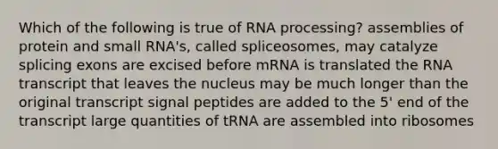 Which of the following is true of RNA processing? assemblies of protein and small RNA's, called spliceosomes, may catalyze splicing exons are excised before mRNA is translated the RNA transcript that leaves the nucleus may be much longer than the original transcript signal peptides are added to the 5' end of the transcript large quantities of tRNA are assembled into ribosomes