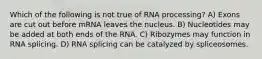 Which of the following is not true of RNA processing? A) Exons are cut out before mRNA leaves the nucleus. B) Nucleotides may be added at both ends of the RNA. C) Ribozymes may function in RNA splicing. D) RNA splicing can be catalyzed by spliceosomes.