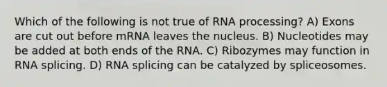 Which of the following is not true of RNA processing? A) Exons are cut out before mRNA leaves the nucleus. B) Nucleotides may be added at both ends of the RNA. C) Ribozymes may function in RNA splicing. D) RNA splicing can be catalyzed by spliceosomes.