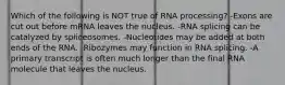 Which of the following is NOT true of RNA processing? -Exons are cut out before mRNA leaves the nucleus. -RNA splicing can be catalyzed by spliceosomes. -Nucleotides may be added at both ends of the RNA. -Ribozymes may function in RNA splicing. -A primary transcript is often much longer than the final RNA molecule that leaves the nucleus.