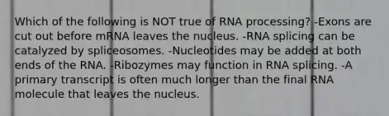 Which of the following is NOT true of RNA processing? -Exons are cut out before mRNA leaves the nucleus. -RNA splicing can be catalyzed by spliceosomes. -Nucleotides may be added at both ends of the RNA. -Ribozymes may function in RNA splicing. -A primary transcript is often much longer than the final RNA molecule that leaves the nucleus.