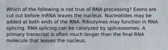 Which of the following is not true of RNA processing? Exons are cut out before mRNA leaves the nucleus. Nucleotides may be added at both ends of the RNA. Ribozymes may function in RNA splicing. RNA splicing can be catalyzed by spliceosomes. A primary transcript is often much longer than the final RNA molecule that leaves the nucleus.