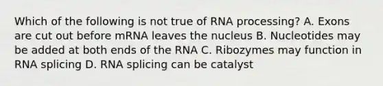 Which of the following is not true of RNA processing? A. Exons are cut out before mRNA leaves the nucleus B. Nucleotides may be added at both ends of the RNA C. Ribozymes may function in RNA splicing D. RNA splicing can be catalyst