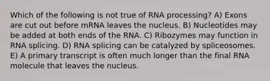 Which of the following is not true of RNA processing? A) Exons are cut out before mRNA leaves the nucleus. B) Nucleotides may be added at both ends of the RNA. C) Ribozymes may function in RNA splicing. D) RNA splicing can be catalyzed by spliceosomes. E) A primary transcript is often much longer than the final RNA molecule that leaves the nucleus.