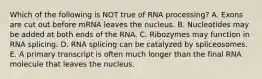 Which of the following is NOT true of RNA processing? A. Exons are cut out before mRNA leaves the nucleus. B. Nucleotides may be added at both ends of the RNA. C. Ribozymes may function in RNA splicing. D. RNA splicing can be catalyzed by spliceosomes. E. A primary transcript is often much longer than the final RNA molecule that leaves the nucleus.